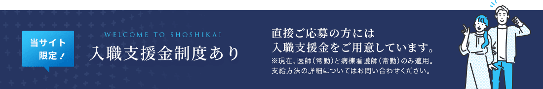 WELCOME TO SHOSHIKAI 入職支援金制度あり 直接応募の方には年収の5％を 支援金としてご用意しています 支給方法の詳細についてはお問い合わせください